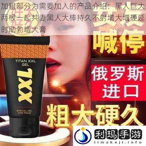 加粗部分为需要加入的产品介绍:黑人巨大两根一起共妻黑人大棒持久不射增大增硬延时助勃增大膏