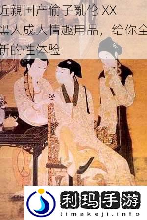 近親国产偷子亂伦 XX 黑人成人情趣用品,给你全新的性体验