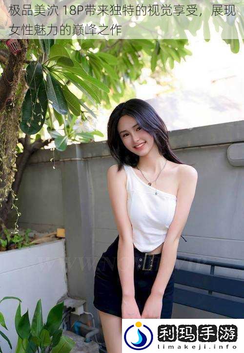 极品美泬 18P带来独特的视觉享受,展现女性魅力的巅峰之作
