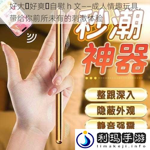 好大⋯好爽⋯** h 文——成人情趣玩具,带给你前所未有的刺激体验