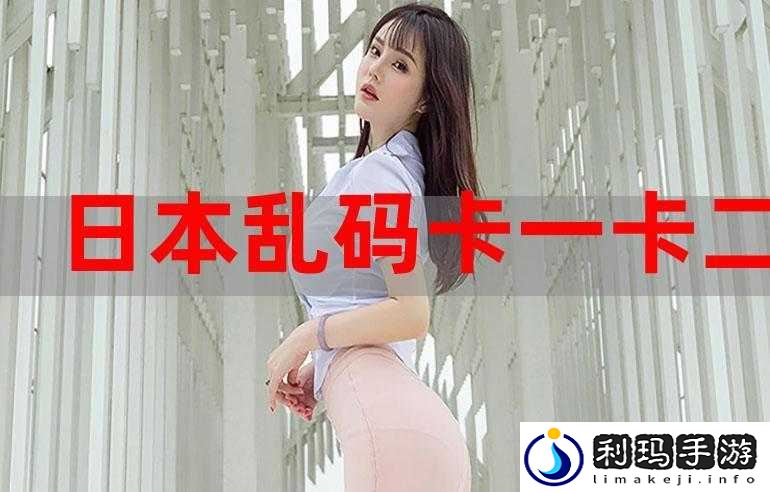 日本卡一卡二卡乱码三卡四码相关内容汇总