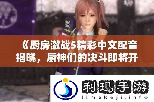 厨房激战5精彩中文配音揭晓厨神们的决斗即将开启